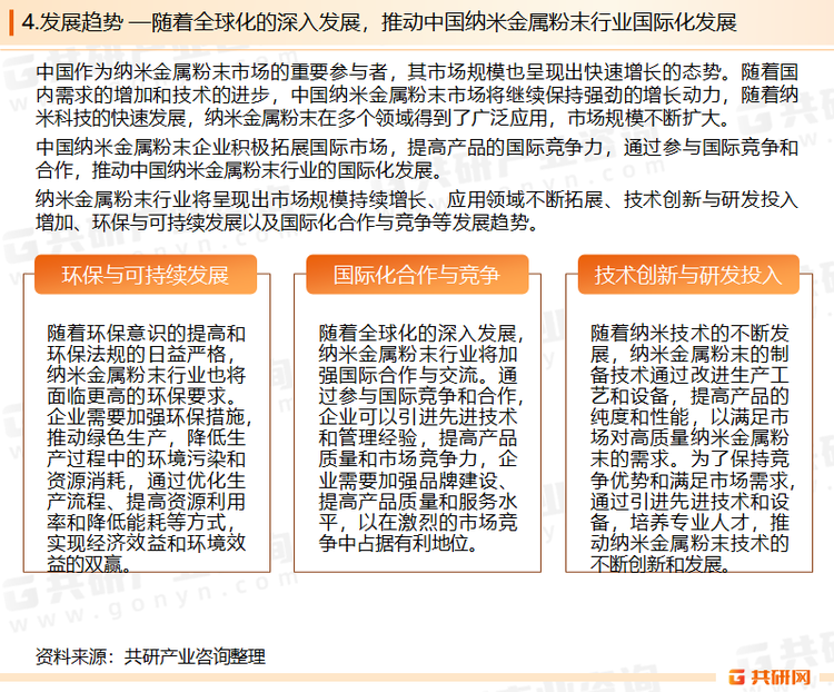 面对激烈的市场竞争，金属粉末企业通过兼并重组、产业链整合等方式，提高产业集中度和竞争力。通过整合上下游资源，实现优势互补，降低成本，提高产品质量和市场份额。随着市场规模的扩大，越来越多的企业进入纳米金属粉末市场，市场竞争日益激烈，企业之间的竞争主要体现在产品质量、技术水平、服务质量和价格等方面。随着科技的进步和应用领域的不断拓展，纳米金属粉末行业将更加注重技术创新和产品研发，提高产品的性能和质量。目前，纳米金属粉末在电子、医疗、能源、汽车等多个领域具有广泛的应用前景，随着技术的进步和市场的不断拓展，纳米金属粉末的应用领域将进一步扩大。